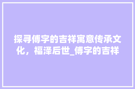 探寻傅字的吉祥寓意传承文化，福泽后世_傅字的吉祥语是什么意思