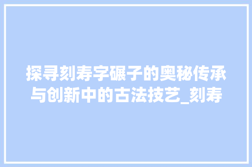 探寻刻寿字碾子的奥秘传承与创新中的古法技艺_刻寿字的碾子是什么意思