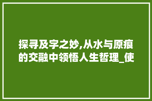探寻及字之妙,从水与原痕的交融中领悟人生哲理_使水及原痕的及字的意思