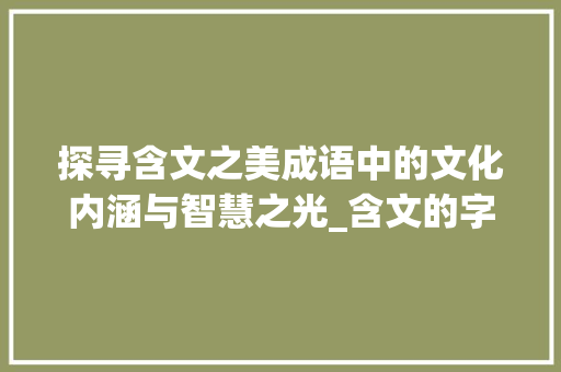 探寻含文之美成语中的文化内涵与智慧之光_含文的字成语有什么意思