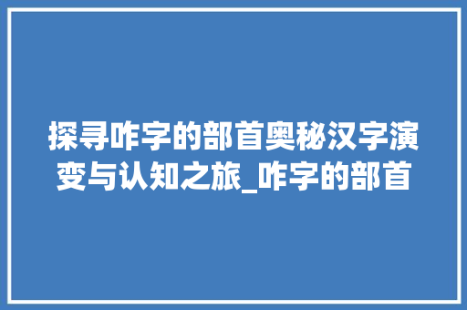 探寻咋字的部首奥秘汉字演变与认知之旅_咋字的部首是什么意思啊 会议纪要