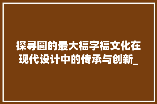 探寻圆的最大福字福文化在现代设计中的传承与创新_圆的最大的福字是什么意思