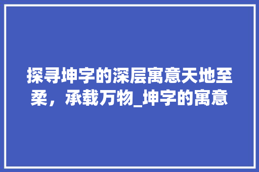 探寻坤字的深层寓意天地至柔，承载万物_坤字的寓意是什么意思啊