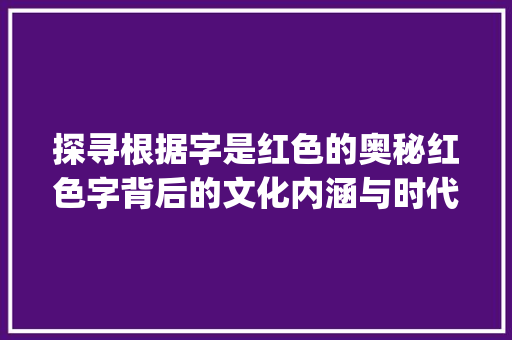 探寻根据字是红色的奥秘红色字背后的文化内涵与时代意义_字是红色的是什么意思呀