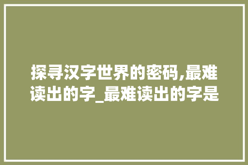 探寻汉字世界的密码,最难读出的字_最难读出的字是什么意思
