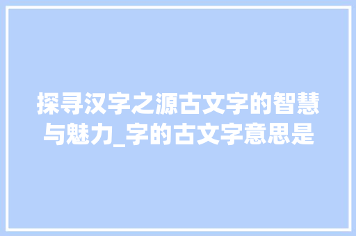 探寻汉字之源古文字的智慧与魅力_字的古文字意思是什么