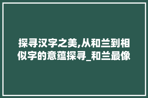 探寻汉字之美,从和兰到相似字的意蕴探寻_和兰最像的字是什么意思
