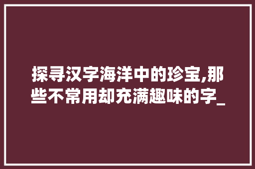 探寻汉字海洋中的珍宝,那些不常用却充满趣味的字_不常用却很有意思的字