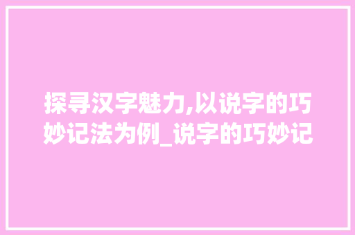 探寻汉字魅力,以说字的巧妙记法为例_说字的巧妙记法是什么意思 职场写作