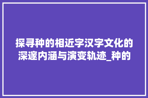 探寻种的相近字汉字文化的深邃内涵与演变轨迹_种的相近字是什么意思啊