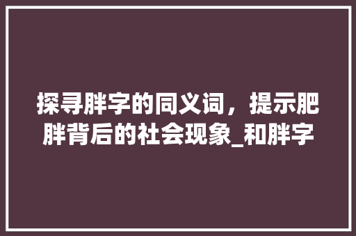 探寻胖字的同义词，提示肥胖背后的社会现象_和胖字意思一样的字