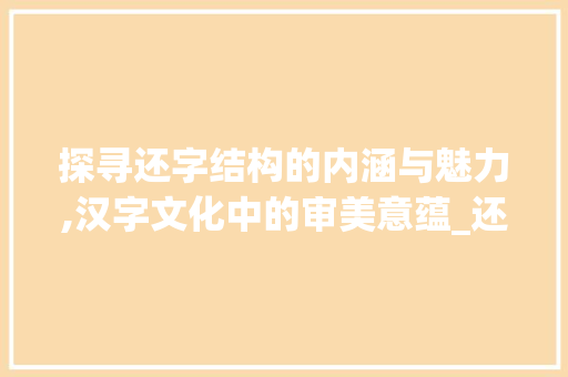 探寻还字结构的内涵与魅力,汉字文化中的审美意蕴_还字的结构是什么意思