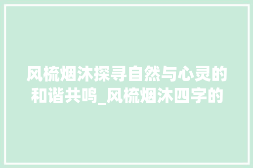 风梳烟沐探寻自然与心灵的和谐共鸣_风梳烟沐四字的意思