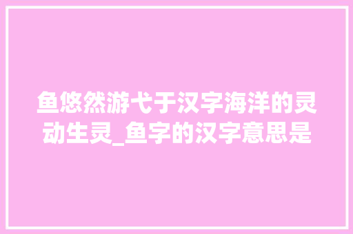 鱼悠然游弋于汉字海洋的灵动生灵_鱼字的汉字意思是什么呀