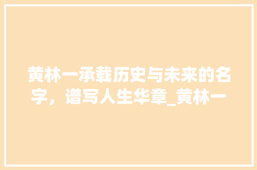 黄林一承载历史与未来的名字，谱写人生华章_黄林一名字的意思