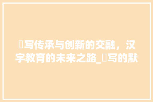 黙写传承与创新的交融，汉字教育的未来之路_黙写的默字是什么意思