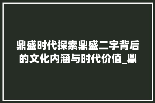 鼎盛时代探索鼎盛二字背后的文化内涵与时代价值_鼎盛字的拼音是什么意思