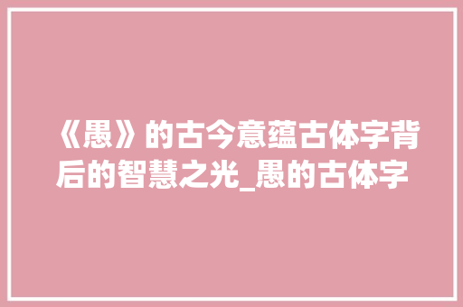 《愚》的古今意蕴古体字背后的智慧之光_愚的古体字是什么意思