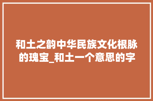 和土之韵中华民族文化根脉的瑰宝_和土一个意思的字