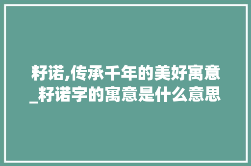 籽诺,传承千年的美好寓意_籽诺字的寓意是什么意思