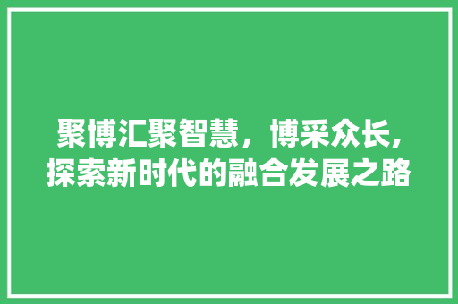 聚博汇聚智慧，博采众长,探索新时代的融合发展之路_聚博2个字的意思解释