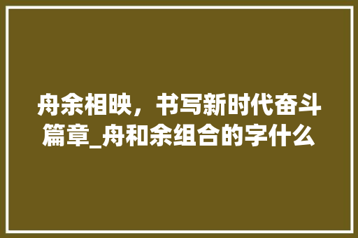 舟余相映，书写新时代奋斗篇章_舟和余组合的字什么意思
