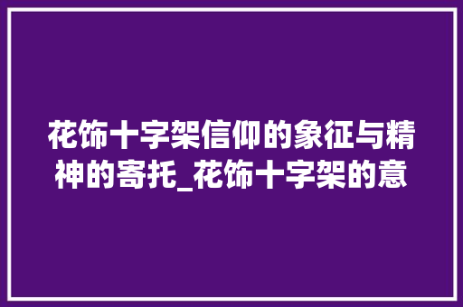 花饰十字架信仰的象征与精神的寄托_花饰十字架的意思