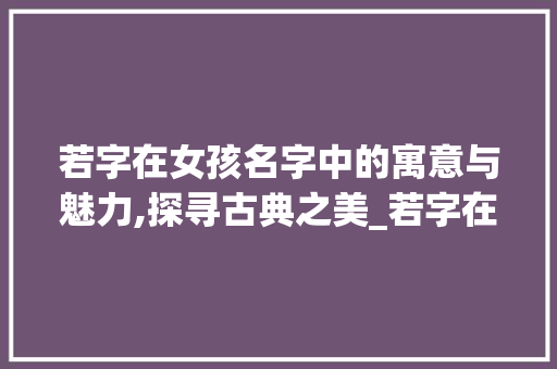 若字在女孩名字中的寓意与魅力,探寻古典之美_若字在女孩名字中的意思