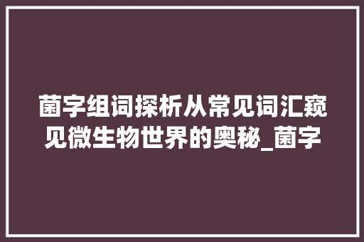 菌字组词探析从常见词汇窥见微生物世界的奥秘_菌字的常见组词是什么意思