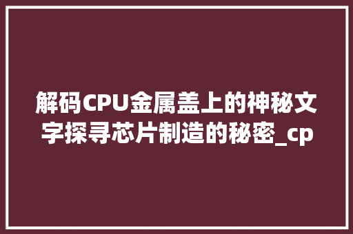 解码CPU金属盖上的神秘文字探寻芯片制造的秘密_cpu金属盖上的字是什么意思