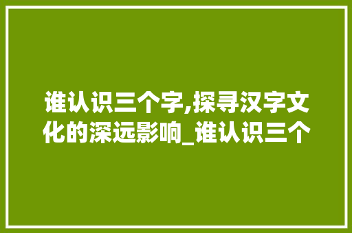 谁认识三个字,探寻汉字文化的深远影响_谁认识三个字的意思