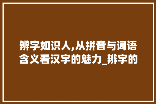 辨字如识人,从拼音与词语含义看汉字的魅力_辨字的拼音及词语意思是