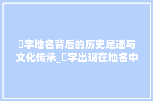辿字地名背后的历史足迹与文化传承_辿字出现在地名中的意思
