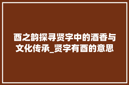 酉之韵探寻贤字中的酒香与文化传承_贤字有酉的意思吗怎么读