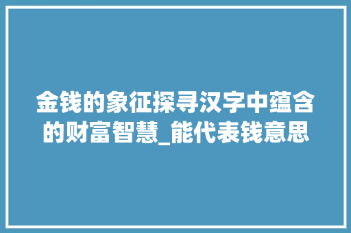金钱的象征探寻汉字中蕴含的财富智慧_能代表钱意思的字有哪些