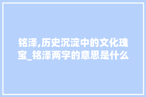 铭泽,历史沉淀中的文化瑰宝_铭泽两字的意思是什么啊