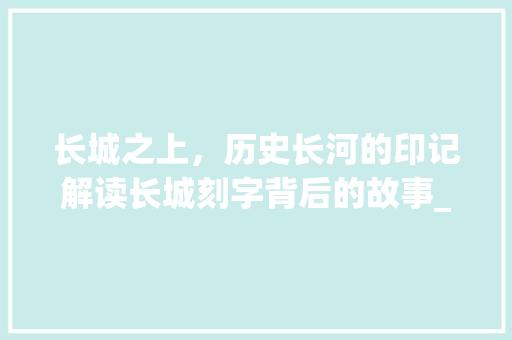 长城之上，历史长河的印记解读长城刻字背后的故事_长城上刻的字是什么意思