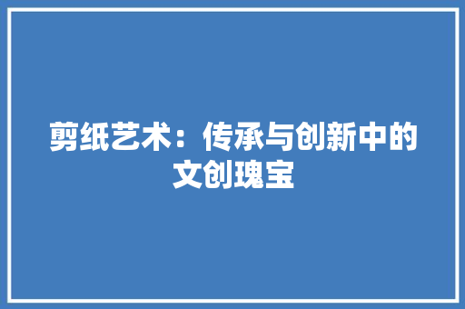 剪纸艺术：传承与创新中的文创瑰宝