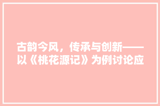 古韵今风，传承与创新——以《桃花源记》为例讨论应用文的现代转型 应用文