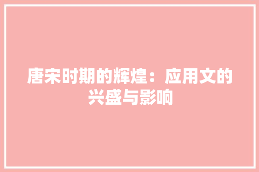 唐宋时期的辉煌：应用文的兴盛与影响 应用文