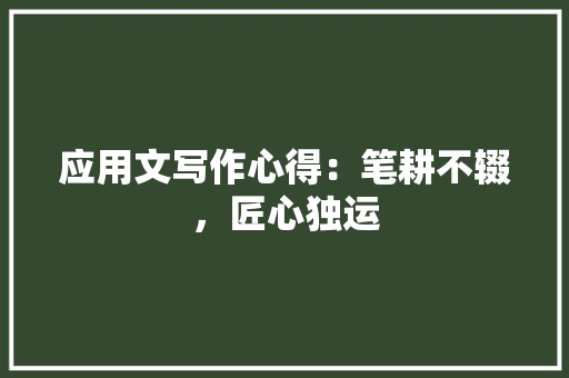 应用文写作心得：笔耕不辍，匠心独运