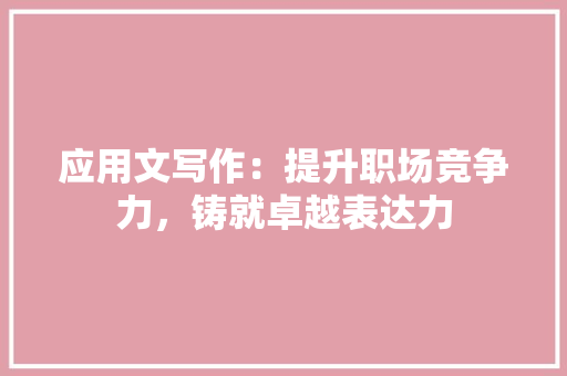 应用文写作：提升职场竞争力，铸就卓越表达力 应用文