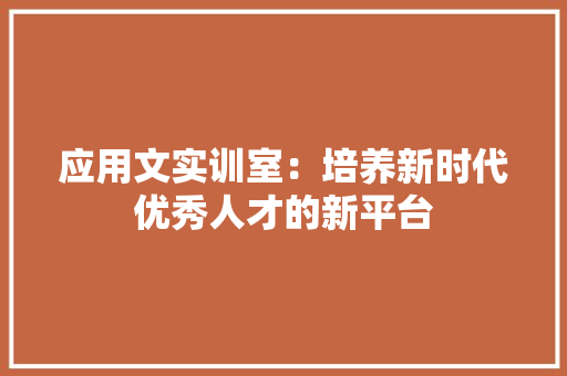 应用文实训室：培养新时代优秀人才的新平台 应用文