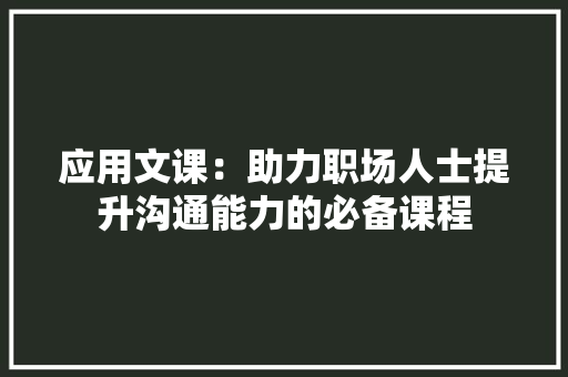 应用文课：助力职场人士提升沟通能力的必备课程 应用文