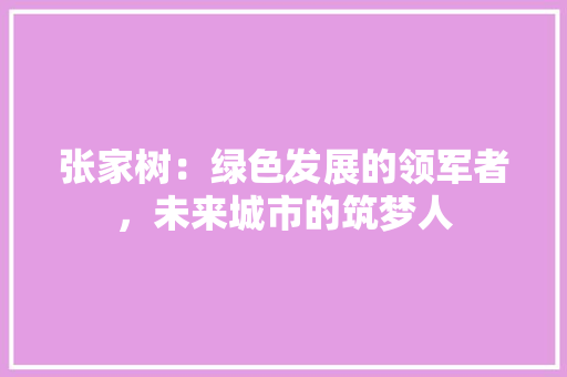 张家树：绿色发展的领军者，未来城市的筑梦人 应用文