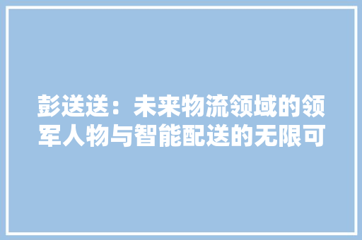 彭送送：未来物流领域的领军人物与智能配送的无限可能