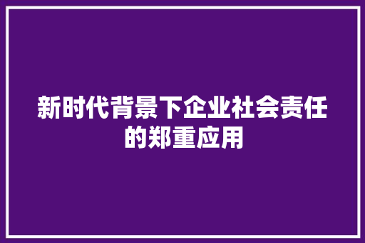 新时代背景下企业社会责任的郑重应用 应用文