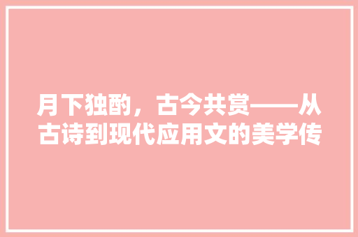 月下独酌，古今共赏——从古诗到现代应用文的美学传承 应用文