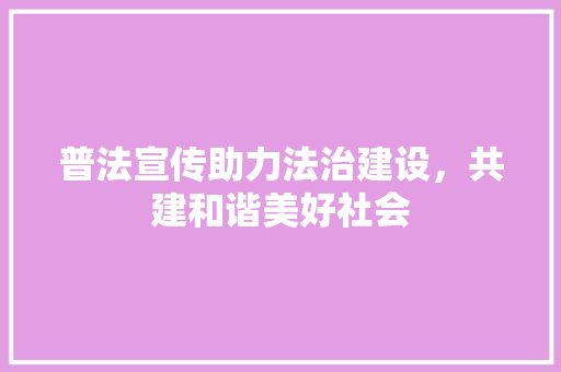 普法宣传助力法治建设，共建和谐美好社会