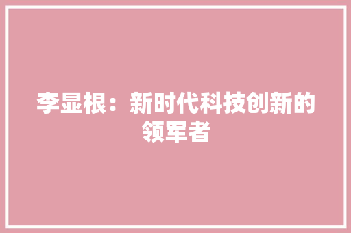 李显根：新时代科技创新的领军者 应用文
